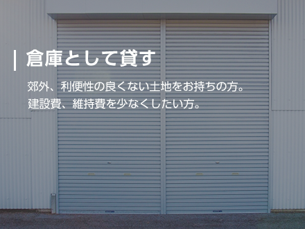 【倉庫として貸す】郊外、利便性の良くない土地をお持ちの方。建設費、維持費を少なくしたい方。